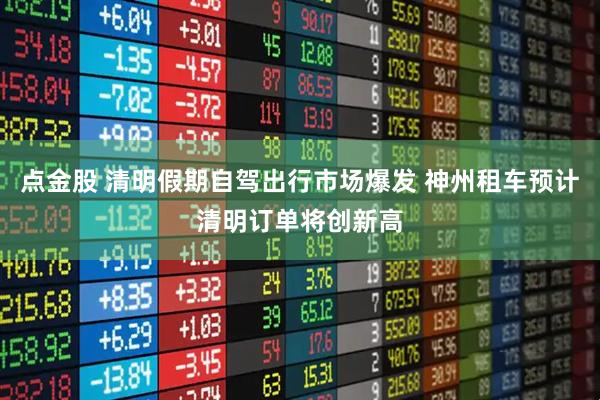 点金股 清明假期自驾出行市场爆发 神州租车预计清明订单将创新高