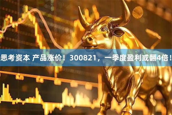 思考资本 产品涨价！300821，一季度盈利或翻4倍！