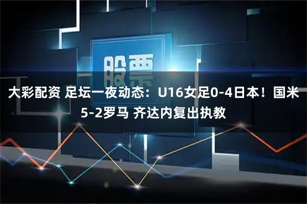 大彩配资 足坛一夜动态：U16女足0-4日本！国米5-2罗马 齐达内复出执教