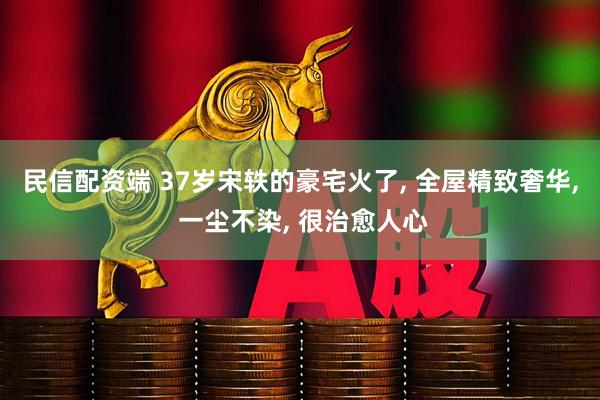 民信配资端 37岁宋轶的豪宅火了, 全屋精致奢华, 一尘不染, 很治愈人心