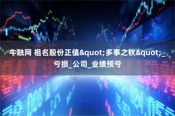 牛融网 祖名股份正值"多事之秋"_亏损_公司_业绩预亏