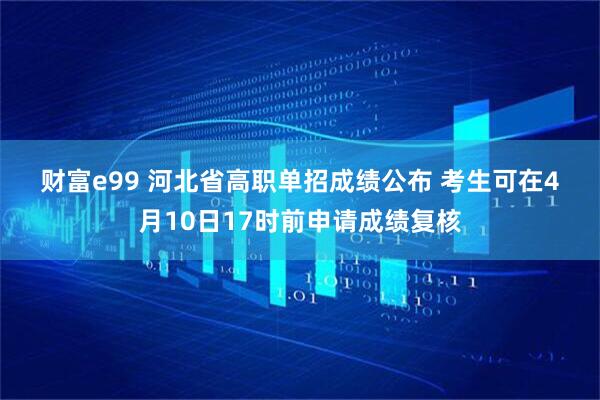 财富e99 河北省高职单招成绩公布 考生可在4月10日17时前申请成绩复核
