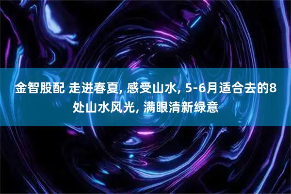 金智股配 走进春夏, 感受山水, 5-6月适合去的8处山水风光, 满眼清新绿意