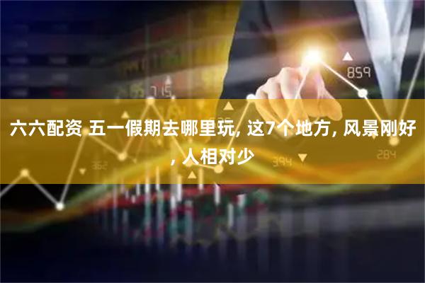 六六配资 五一假期去哪里玩, 这7个地方, 风景刚好, 人相对少